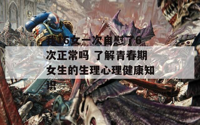 我16女一次自慰了6次正常吗 了解青春期女生的生理心理健康知识