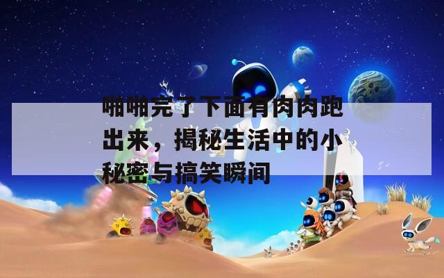 啪啪完了下面有肉肉跑出来，揭秘生活中的小秘密与搞笑瞬间