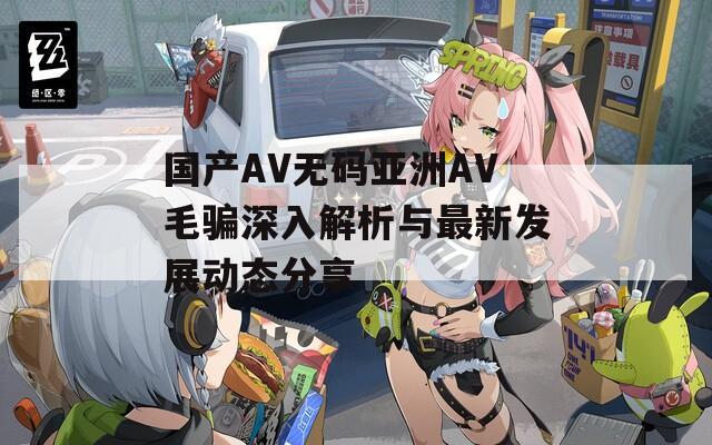 国产AV无码亚洲AV毛骗深入解析与最新发展动态分享