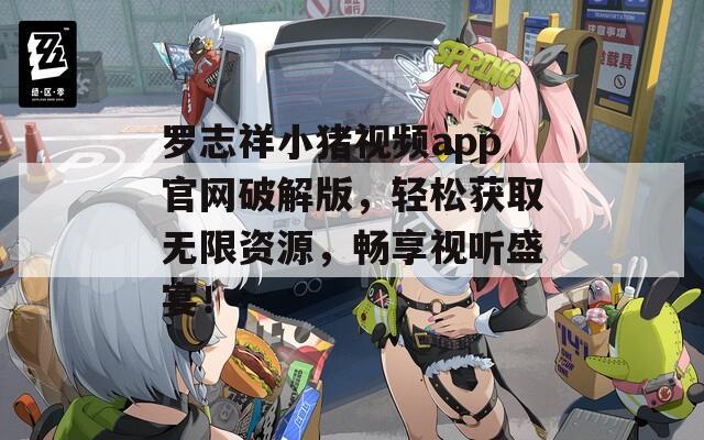 罗志祥小猪视频app官网破解版，轻松获取无限资源，畅享视听盛宴！