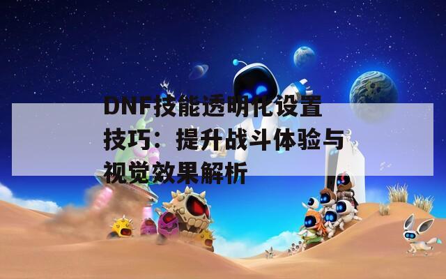 DNF技能透明化设置技巧：提升战斗体验与视觉效果解析