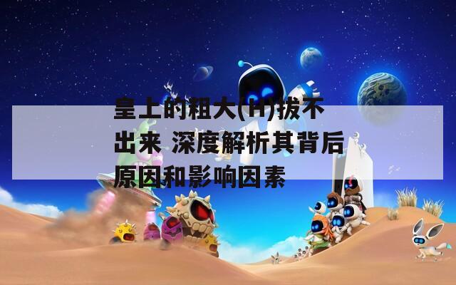 皇上的粗大(H)拔不出来 深度解析其背后原因和影响因素