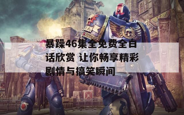 暴躁46集全免费全白话欣赏 让你畅享精彩剧情与搞笑瞬间