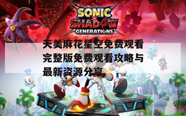 天美麻花星空免费观看完整版免费观看攻略与最新资源分享