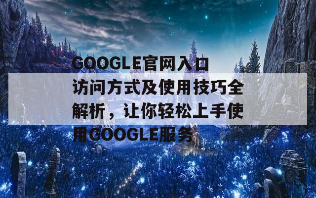 GOOGLE官网入口访问方式及使用技巧全解析，让你轻松上手使用GOOGLE服务