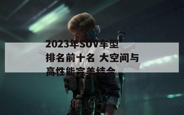 2023年SUV车型排名前十名 大空间与高性能完美结合