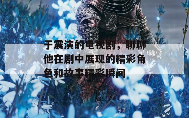 于震演的电视剧，聊聊他在剧中展现的精彩角色和故事精彩瞬间