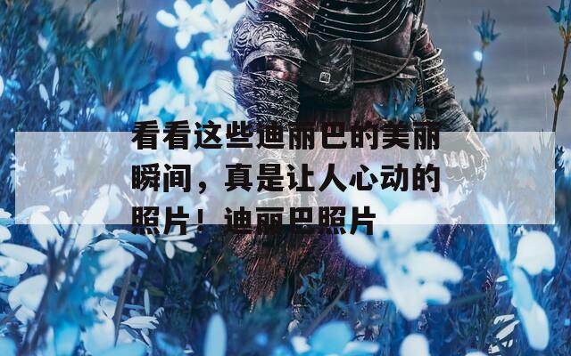 看看这些迪丽巴的美丽瞬间，真是让人心动的照片！迪丽巴照片