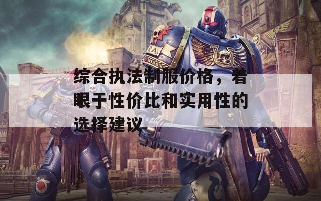 综合执法制服价格，着眼于性价比和实用性的选择建议