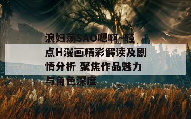 浪妇荡SAO嗯啊～轻点H漫画精彩解读及剧情分析 聚焦作品魅力与角色深度