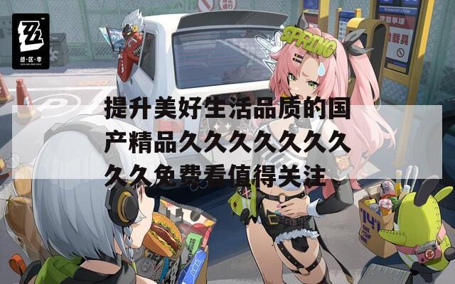 提升美好生活品质的国产精品久久久久久久久久久免费看值得关注