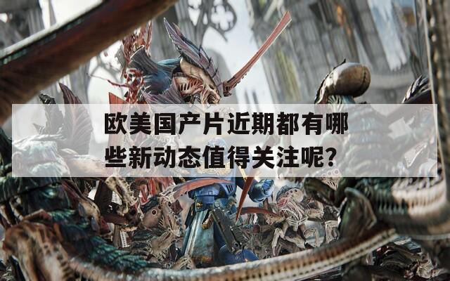 欧美国产片近期都有哪些新动态值得关注呢？
