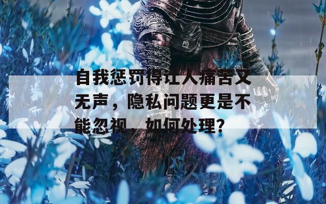自我惩罚得让人痛苦又无声，隐私问题更是不能忽视，如何处理？