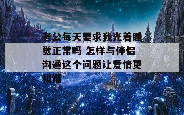 老公每天要求我光着睡觉正常吗 怎样与伴侣沟通这个问题让爱情更和谐