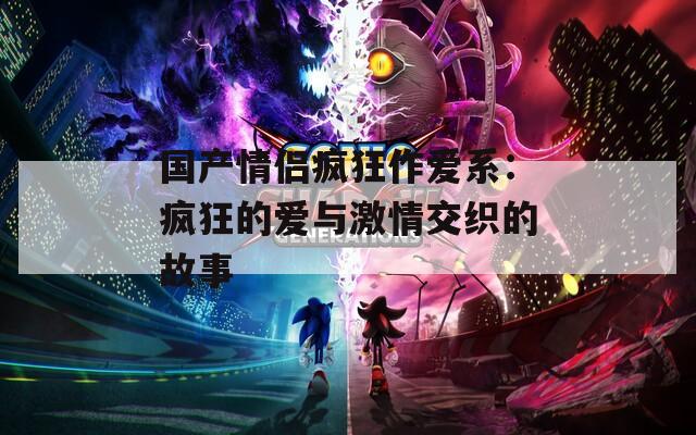 国产情侣疯狂作爱系：疯狂的爱与激情交织的故事