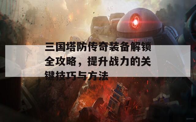 三国塔防传奇装备解锁全攻略，提升战力的关键技巧与方法