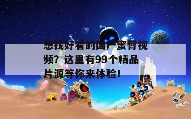 想找好看的国产蜜臀视频？这里有99个精品片源等你来体验！