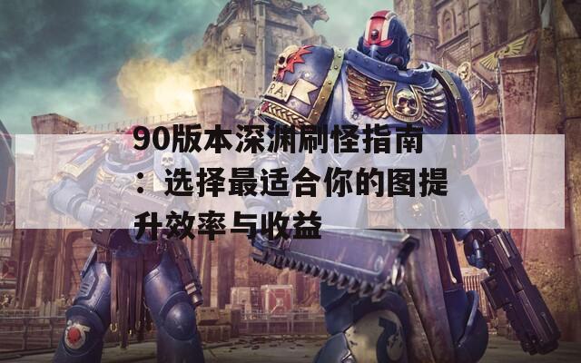 90版本深渊刷怪指南：选择最适合你的图提升效率与收益