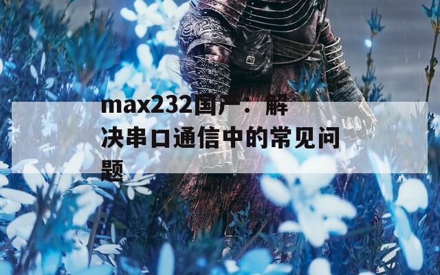 max232国产：解决串口通信中的常见问题