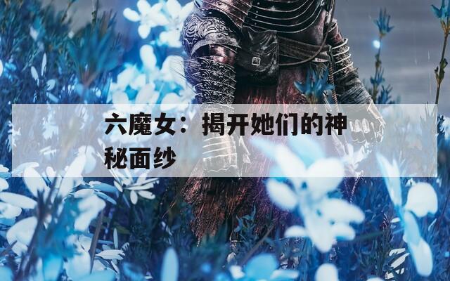 六魔女：揭开她们的神秘面纱