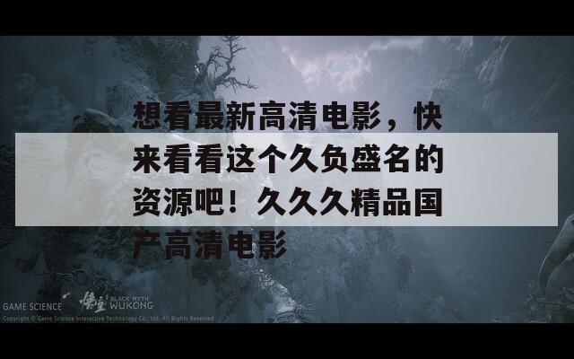 想看最新高清电影，快来看看这个久负盛名的资源吧！久久久精品国产高清电影