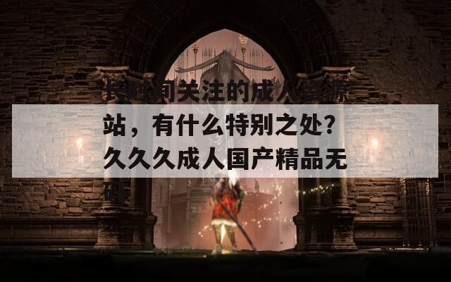 长时间关注的成人资源站，有什么特别之处？久久久成人国产精品无码