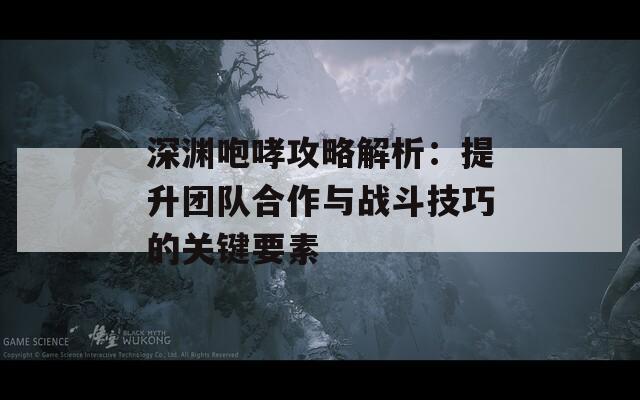 深渊咆哮攻略解析：提升团队合作与战斗技巧的关键要素