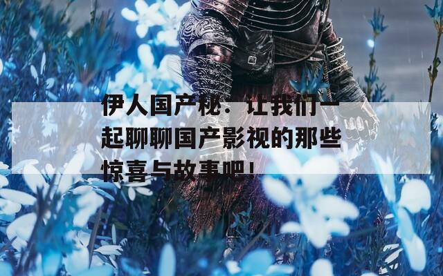 伊人国产秘：让我们一起聊聊国产影视的那些惊喜与故事吧！