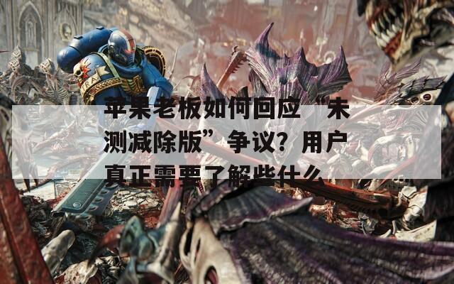 苹果老板如何回应“未测减除版”争议？用户真正需要了解些什么