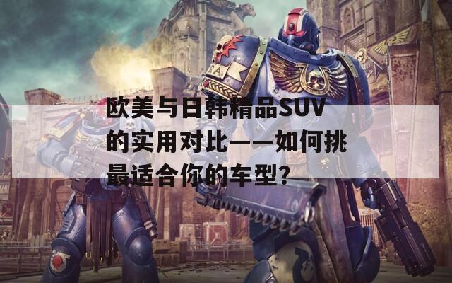欧美与日韩精品SUV的实用对比——如何挑最适合你的车型？