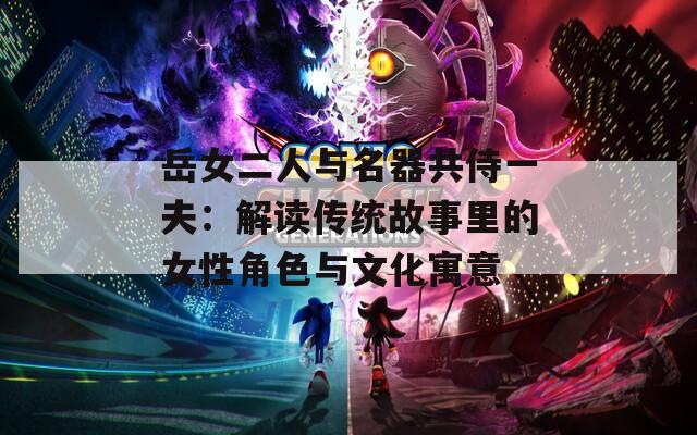 岳女二人与名器共侍一夫：解读传统故事里的女性角色与文化寓意