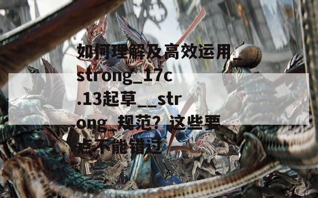 如何理解及高效运用_strong_17c.13起草__strong_规范？这些要点不能错过