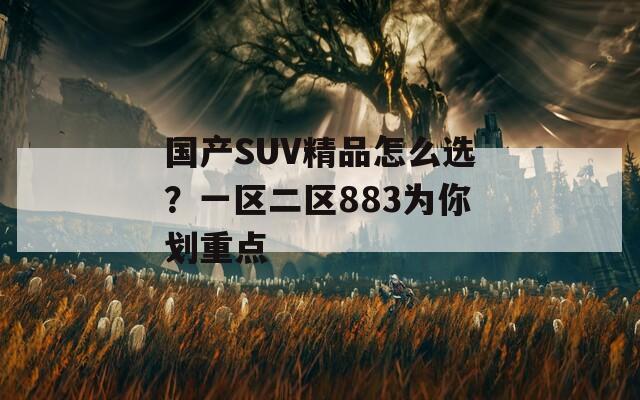 国产SUV精品怎么选？一区二区883为你划重点