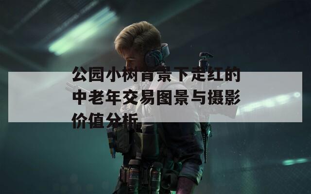 公园小树背景下走红的中老年交易图景与摄影价值分析