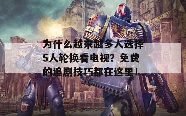 为什么越来越多人选择5人轮换看电视？免费的追剧技巧都在这里！