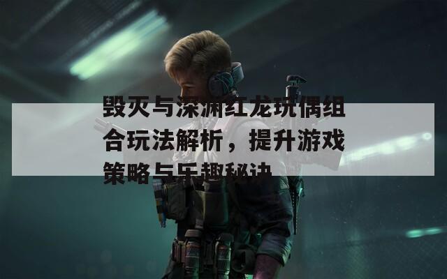 毁灭与深渊红龙玩偶组合玩法解析，提升游戏策略与乐趣秘诀
