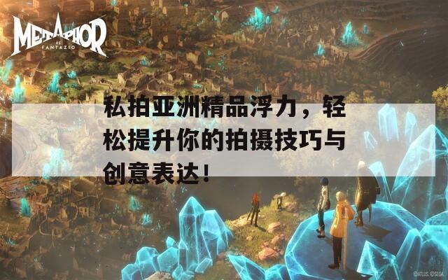私拍亚洲精品浮力，轻松提升你的拍摄技巧与创意表达！
