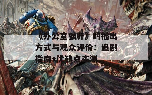 《办公室强肝》的播出方式与观众评价：追剧指南+优缺点实测