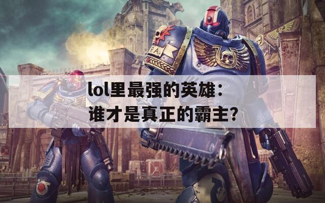 lol里最强的英雄：谁才是真正的霸主？