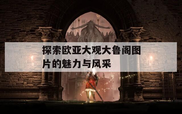 探索欧亚大观大鲁阁图片的魅力与风采