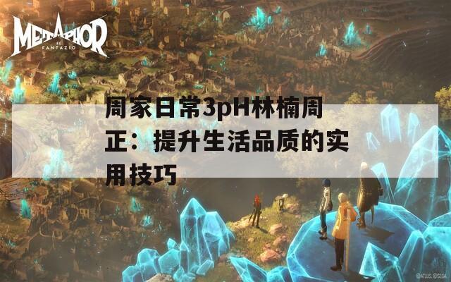 周家日常3pH林楠周正：提升生活品质的实用技巧