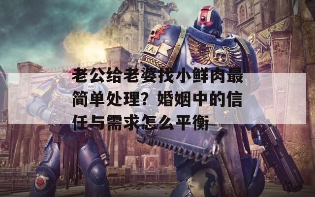老公给老婆找小鲜肉最简单处理？婚姻中的信任与需求怎么平衡