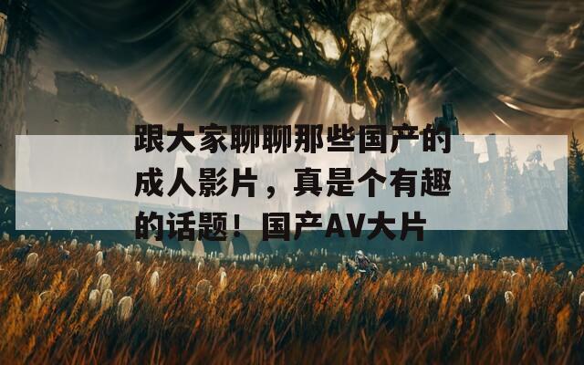 跟大家聊聊那些国产的成人影片，真是个有趣的话题！国产AV大片