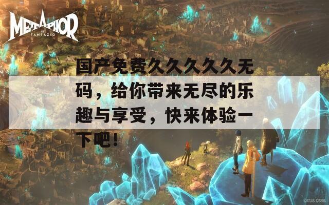 国产免费久久久久久无码，给你带来无尽的乐趣与享受，快来体验一下吧！