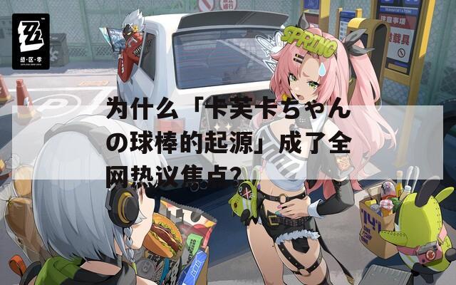 为什么「卡芙卡ちゃんの球棒的起源」成了全网热议焦点？