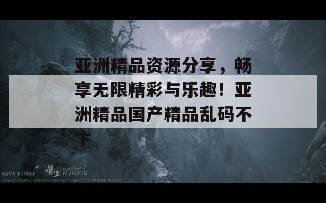 亚洲精品资源分享，畅享无限精彩与乐趣！亚洲精品国产精品乱码不卞