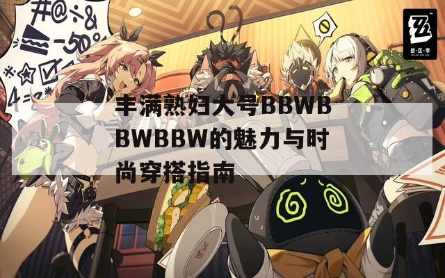 丰满熟妇大号BBWBBWBBW的魅力与时尚穿搭指南