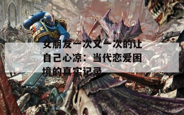 女朋友一次又一次的让自己心凉：当代恋爱困境的真实记录