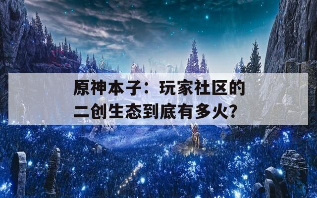 原神本子：玩家社区的二创生态到底有多火？