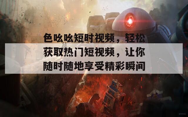 色吆吆短时视频，轻松获取热门短视频，让你随时随地享受精彩瞬间！